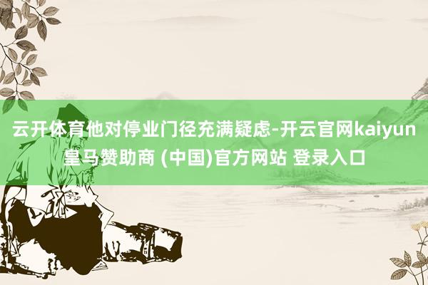云开体育他对停业门径充满疑虑-开云官网kaiyun皇马赞助商 (中国)官方网站 登录入口
