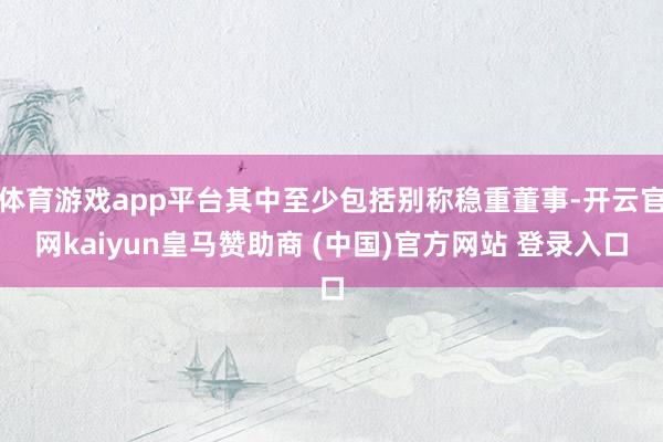 体育游戏app平台其中至少包括别称稳重董事-开云官网kaiyun皇马赞助商 (中国)官方网站 登录入口