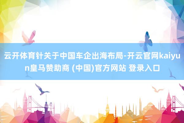 云开体育针关于中国车企出海布局-开云官网kaiyun皇马赞助商 (中国)官方网站 登录入口