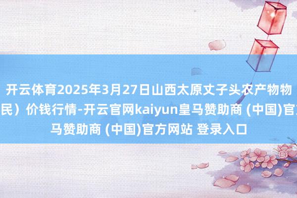 开云体育2025年3月27日山西太原丈子头农产物物流园(原城东利民)价钱行情-开云官网kaiyun皇马赞助商 (中国)官方网站 登录入口