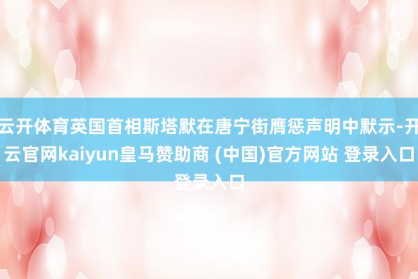 云开体育英国首相斯塔默在唐宁街膺惩声明中默示-开云官网kaiyun皇马赞助商 (中国)官方网站 登录入口