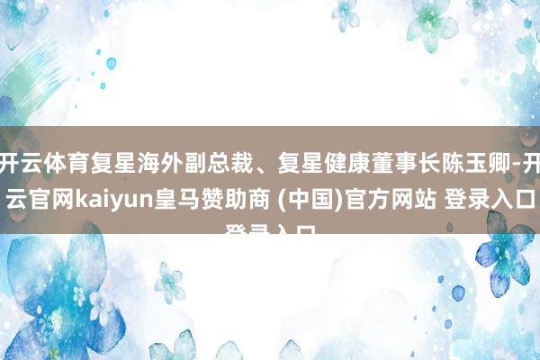 开云体育复星海外副总裁、复星健康董事长陈玉卿-开云官网kaiyun皇马赞助商 (中国)官方网站 登录入口